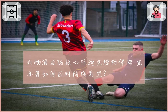 利物浦后防核心范迪克续约停滞 克洛普如何应对防线真空?