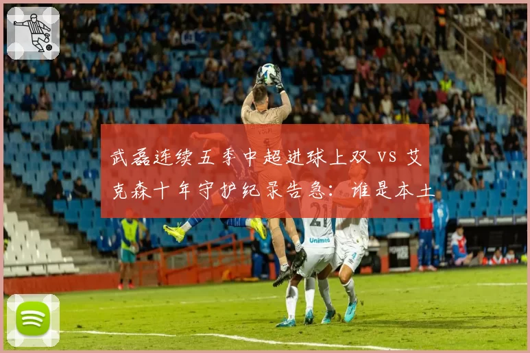 武磊连续五季中超进球上双 vs 艾克森十年守护纪录告急:谁是本土第一枪?