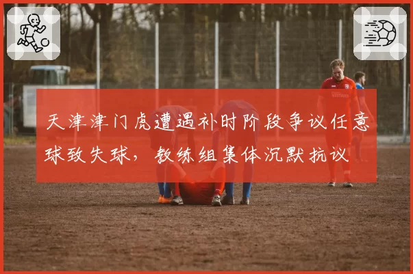 天津津门虎遭遇补时阶段争议任意球致失球,教练组集体沉默抗议