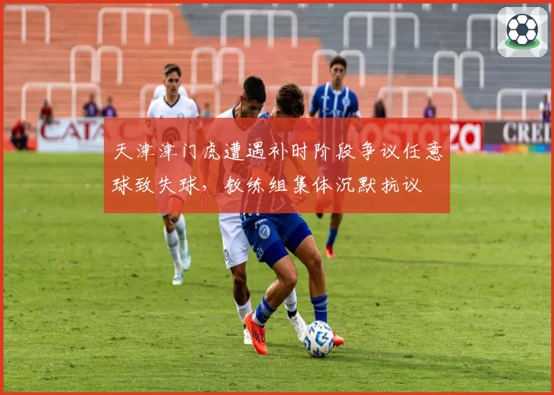 天津津门虎遭遇补时阶段争议任意球致失球,教练组集体沉默抗议