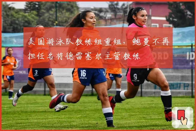 美国游泳队教练组重组,鲍曼不再担任名将德雷塞尔主管教练