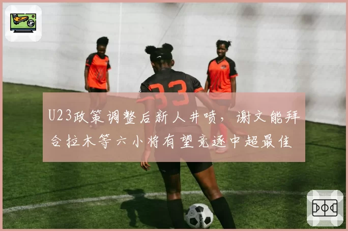 U23政策调整后新人井喷，谢文能拜合拉木等六小将有望竞逐中超最佳新人