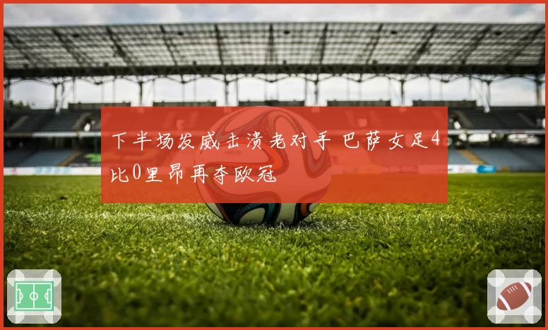 下半场发威击溃老对手 巴萨女足4比0里昂再夺欧冠