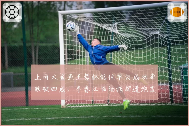 上海大鲨鱼王哲林低位单打成功率跌破四成,李春江临场指挥遭炮轰