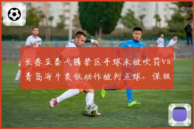 长春亚泰弋腾禁区手球未被吹罚vs青岛海牛类似动作被判点球，保级战判罚成焦点