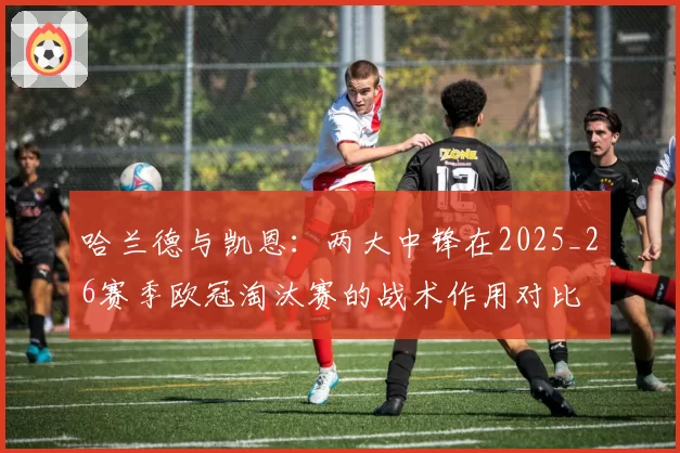 哈兰德与凯恩:两大中锋在2025_26赛季欧冠淘汰赛的战术作用对比