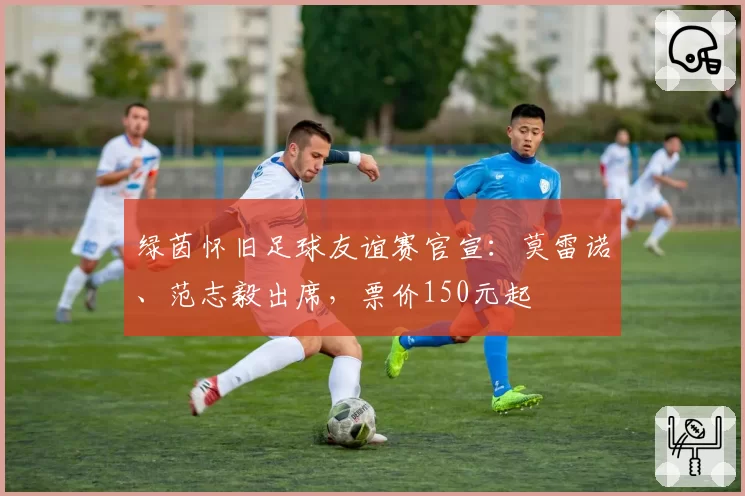 绿茵怀旧足球友谊赛官宣：莫雷诺、范志毅出席，票价150元起
