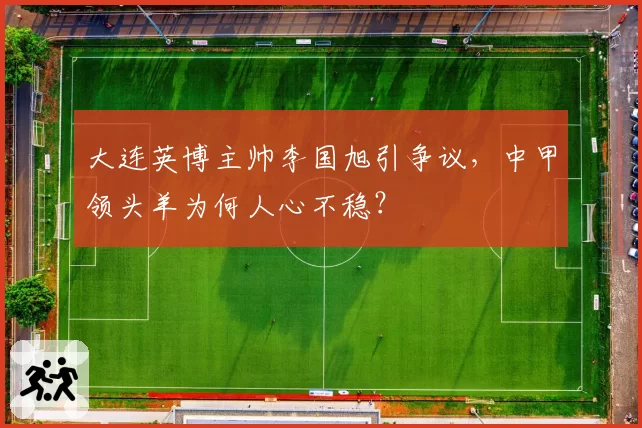 大连英博主帅李国旭引争议,中甲领头羊为何人心不稳?