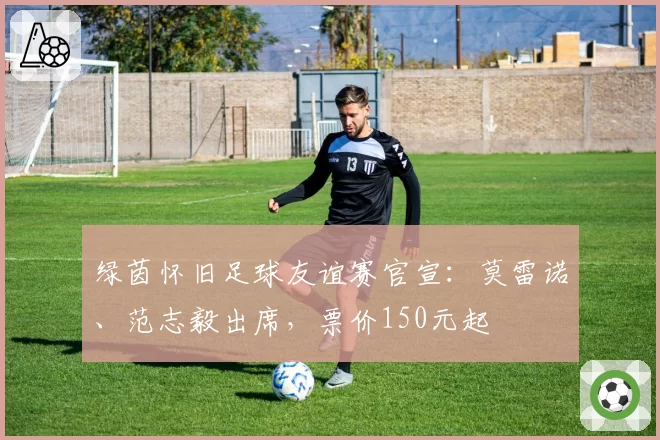 绿茵怀旧足球友谊赛官宣：莫雷诺、范志毅出席，票价150元起