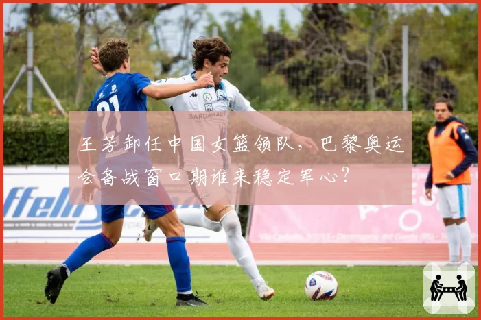 王芳卸任中国女篮领队，巴黎奥运会备战窗口期谁来稳定军心？