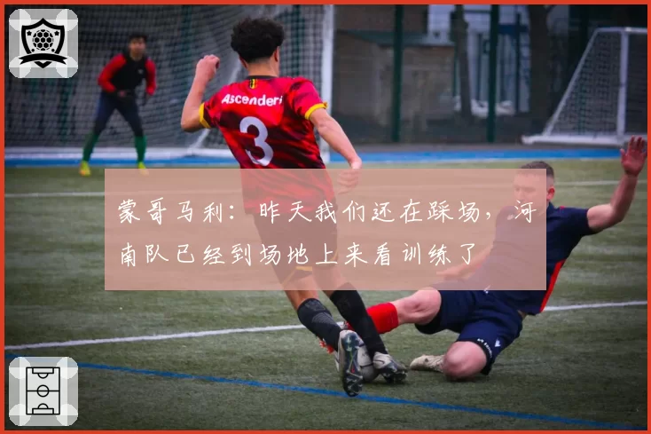 蒙哥马利：昨天我们还在踩场，河南队已经到场地上来看训练了