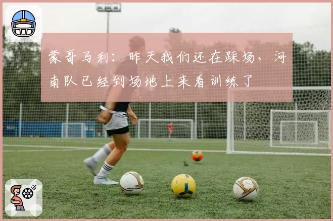 蒙哥马利：昨天我们还在踩场，河南队已经到场地上来看训练了