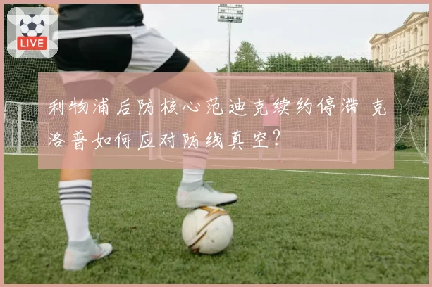 利物浦后防核心范迪克续约停滞 克洛普如何应对防线真空?