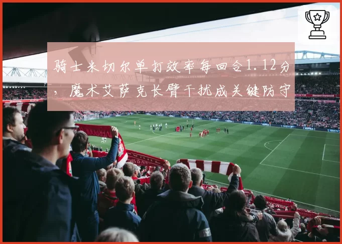 骑士米切尔单打效率每回合1.12分,魔术艾萨克长臂干扰成关键防守变量