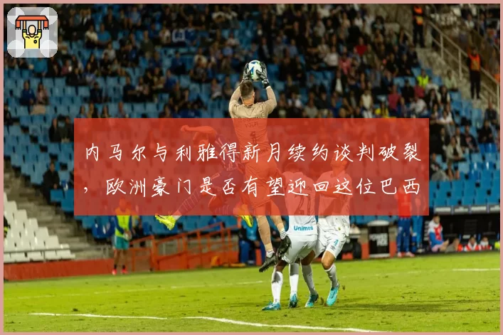 内马尔与利雅得新月续约谈判破裂,欧洲豪门是否有望迎回这位巴西天才?