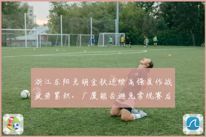 浙江东阳光胡金秋连续高强度作战疲劳累积,广厦能否避免常规赛后半程崩盘?