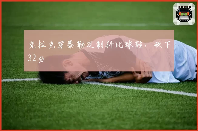克拉克穿泰勒定制科比球鞋,砍下32分
