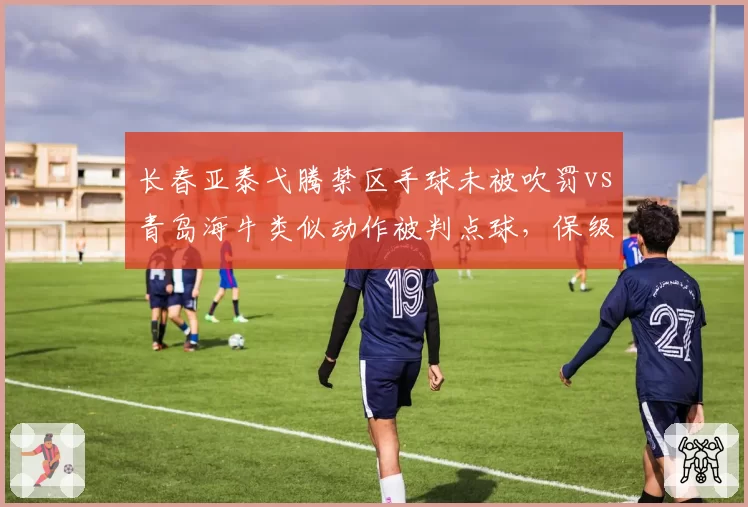长春亚泰弋腾禁区手球未被吹罚vs青岛海牛类似动作被判点球,保级战判罚成焦点
