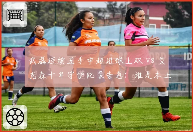 武磊连续五季中超进球上双 vs 艾克森十年守护纪录告急:谁是本土第一枪?