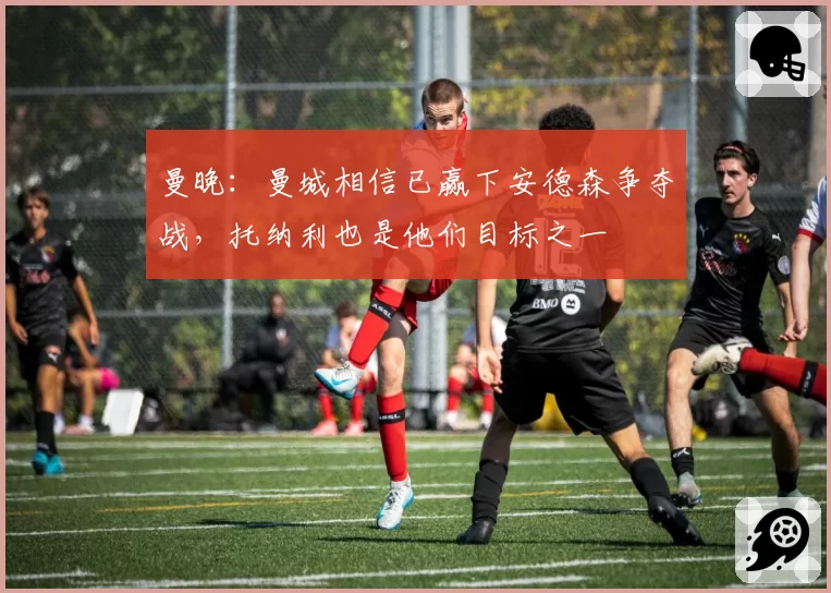 曼晚：曼城相信已赢下安德森争夺战，托纳利也是他们目标之一