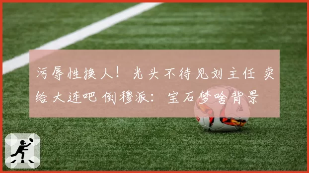 污辱性换人！光头不待见刘主任 卖给大连吧 倒穆派：宝石梦啥背景