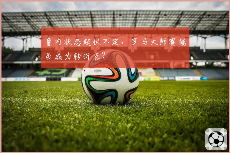 鲁内状态起伏不定，罗马大师赛能否成为转折点？