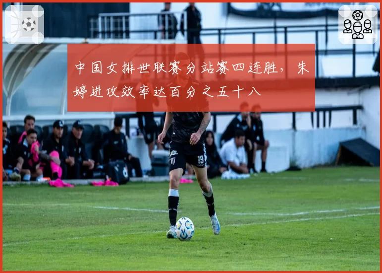 中国女排世联赛分站赛四连胜,朱婷进攻效率达百分之五十八