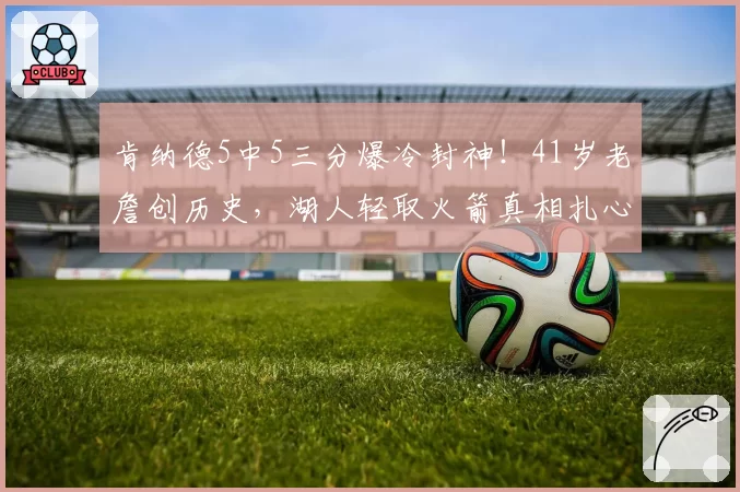 肯纳德5中5三分爆冷封神！41岁老詹创历史，湖人轻取火箭真相扎心