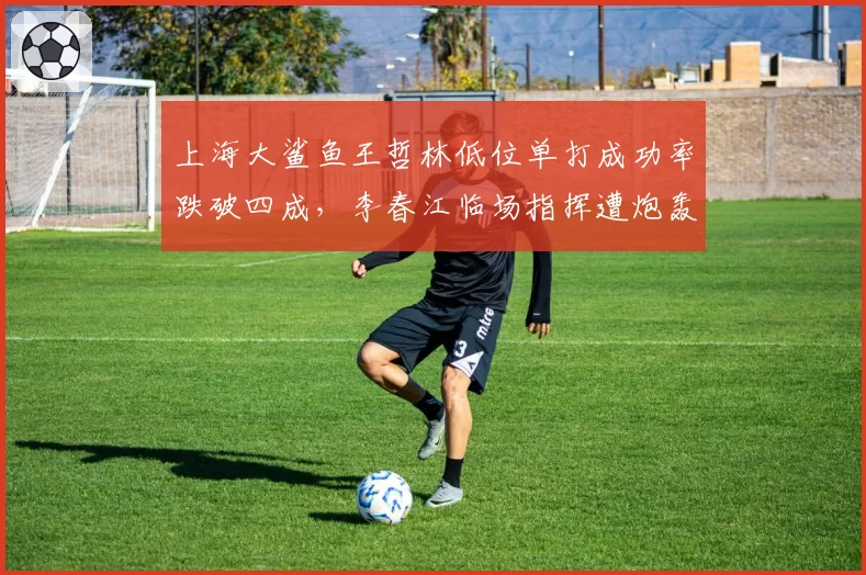 上海大鲨鱼王哲林低位单打成功率跌破四成,李春江临场指挥遭炮轰