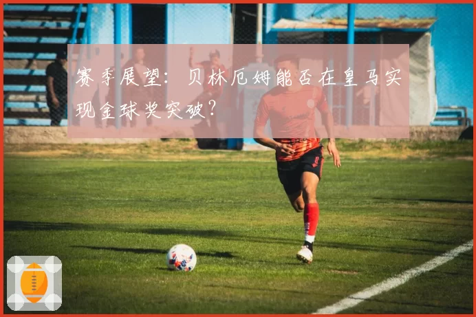 赛季展望：贝林厄姆能否在皇马实现金球奖突破？