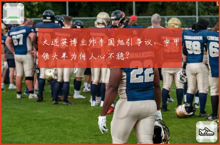 大连英博主帅李国旭引争议,中甲领头羊为何人心不稳?
