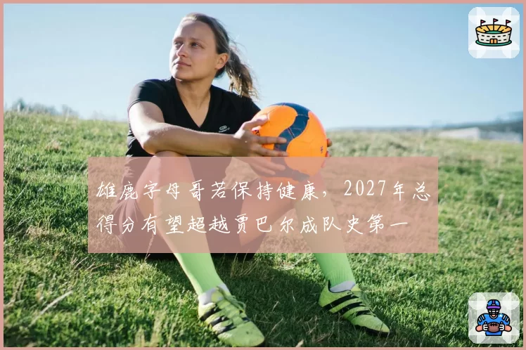 雄鹿字母哥若保持健康，2027年总得分有望超越贾巴尔成队史第一