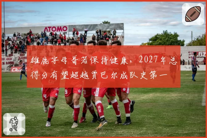 雄鹿字母哥若保持健康，2027年总得分有望超越贾巴尔成队史第一