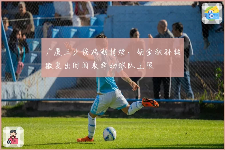 广厦三少伤病潮持续，胡金秋孙铭徽复出时间表牵动球队上限