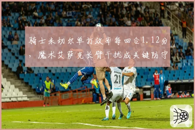 骑士米切尔单打效率每回合1.12分,魔术艾萨克长臂干扰成关键防守变量