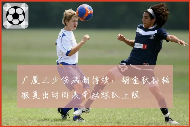 广厦三少伤病潮持续，胡金秋孙铭徽复出时间表牵动球队上限