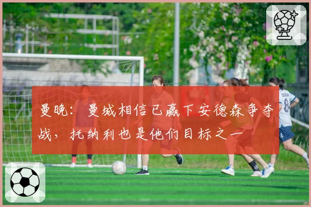 曼晚：曼城相信已赢下安德森争夺战，托纳利也是他们目标之一