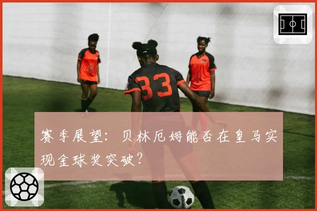 赛季展望：贝林厄姆能否在皇马实现金球奖突破？