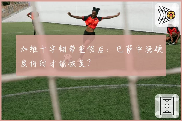加维十字韧带重伤后，巴萨中场硬度何时才能恢复？