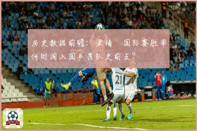 历史数据前瞻:梁靖崑国际赛胜率何时闯入国乒男队史前五?